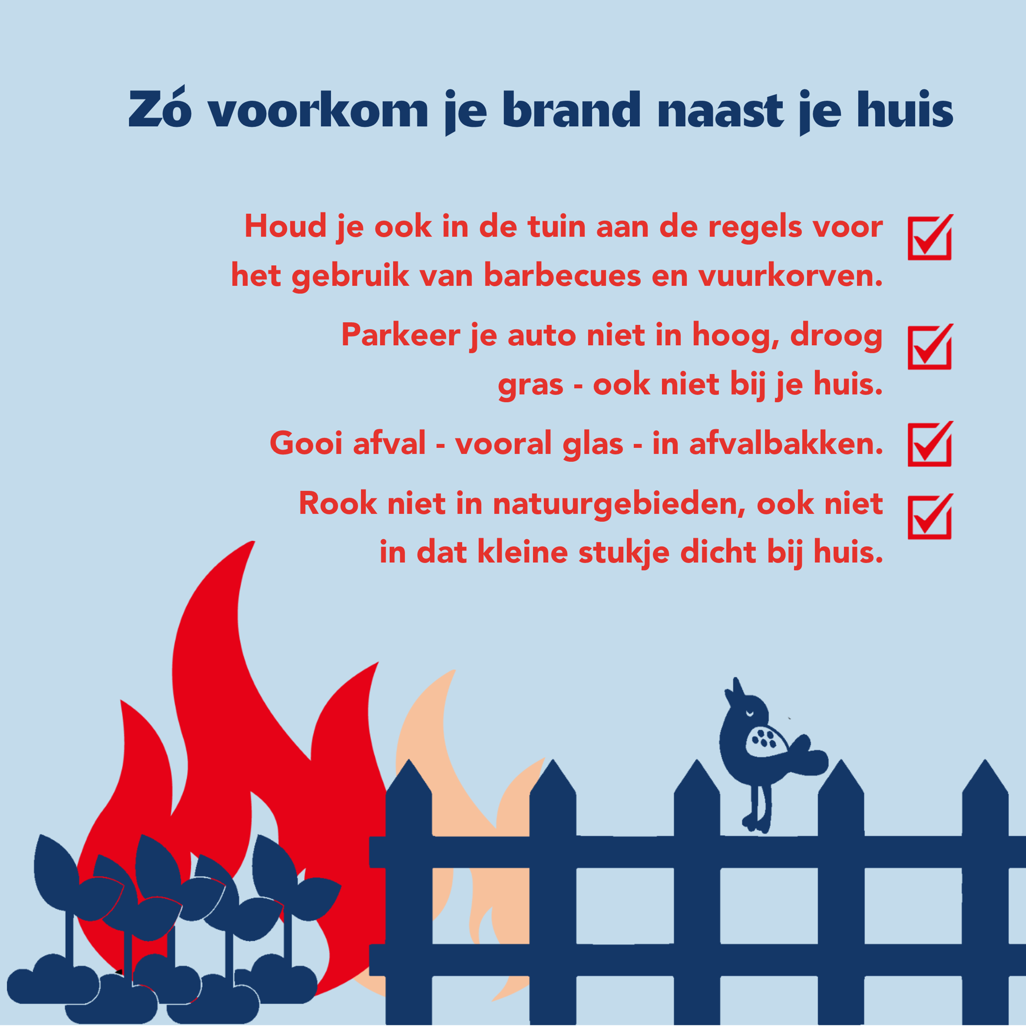 Houd je ook in de tuin aan de regels voor het gebruik van barbecues en vuurkorven. Parkeer je auto niet in hoog, droog gras - ook niet bij je huis. Gooi afval - vooral glas - in afvalbakken. Rook niet in natuurgebieden, ook niet in dat kleine stukje dicht bij huis.